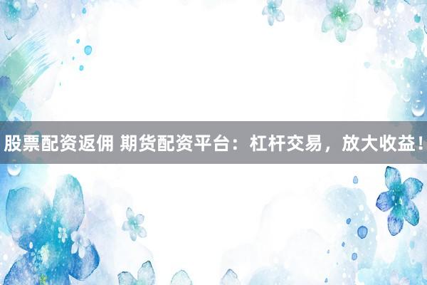 股票配資返傭 期貨配資平臺：杠桿交易，放大收益！