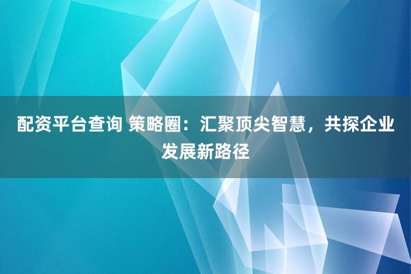 配資平臺查詢 策略圈：匯聚頂尖智慧，共探企業(yè)發(fā)展新路徑