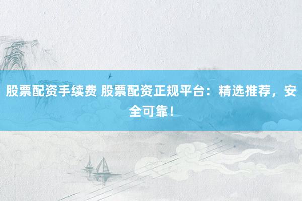 股票配資手續(xù)費 股票配資正規(guī)平臺：精選推薦，安全可靠！