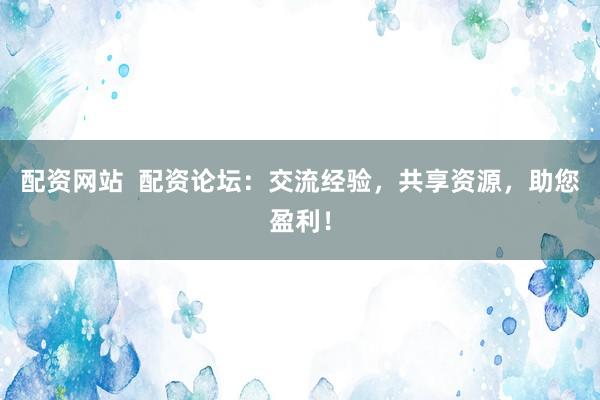 配資網(wǎng)站  配資論壇：交流經(jīng)驗，共享資源，助您盈利！