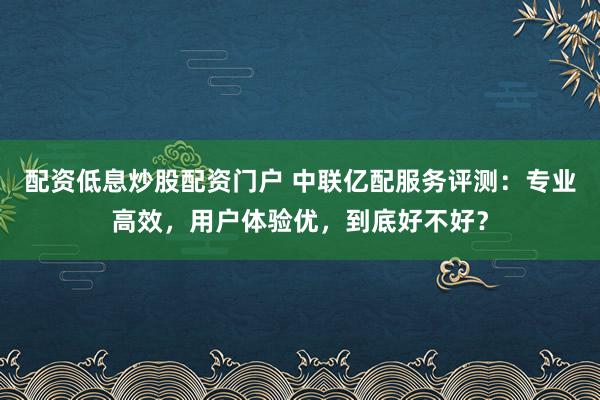 配資低息炒股配資門戶 中聯(lián)億配服務(wù)評測：專業(yè)高效，用戶體驗優(yōu)，到底好不好？