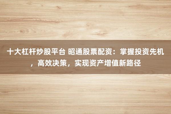 十大杠桿炒股平臺(tái) 昭通股票配資：掌握投資先機(jī)，高效決策，實(shí)現(xiàn)資產(chǎn)增值新路徑