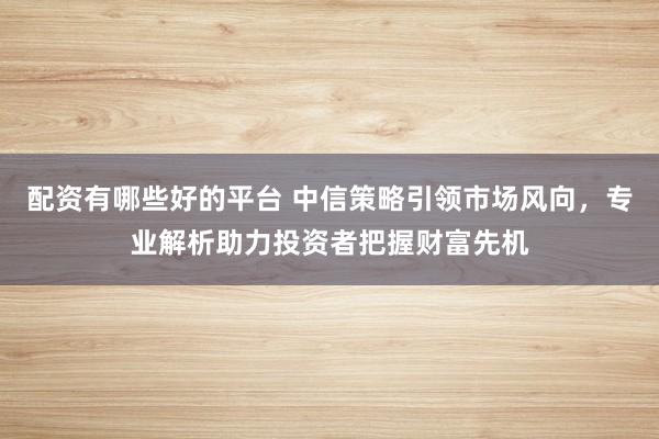 配資有哪些好的平臺(tái) 中信策略引領(lǐng)市場(chǎng)風(fēng)向，專(zhuān)業(yè)解析助力投資者把握財(cái)富先機(jī)