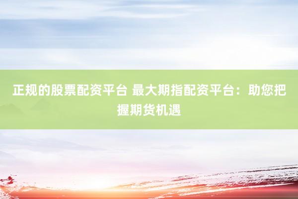 正規(guī)的股票配資平臺(tái) 最大期指配資平臺(tái)：助您把握期貨機(jī)遇