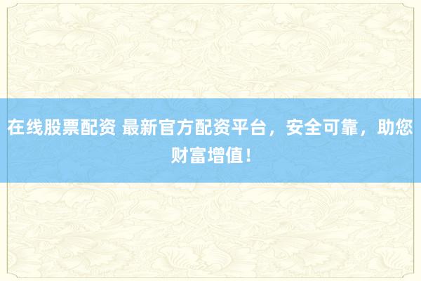 在線股票配資 最新官方配資平臺，安全可靠，助您財富增值！