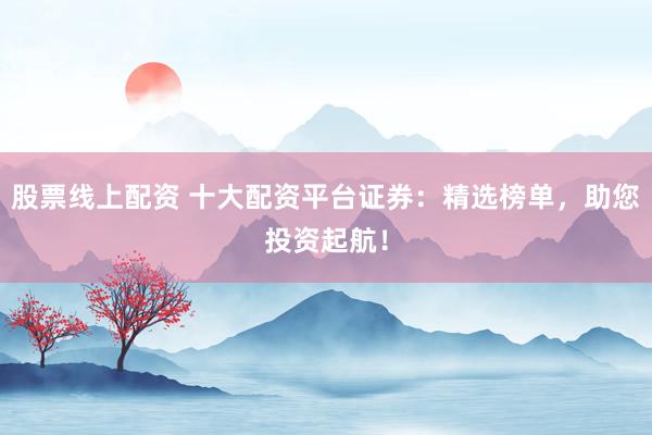 股票線上配資 十大配資平臺(tái)證券：精選榜單，助您投資起航！
