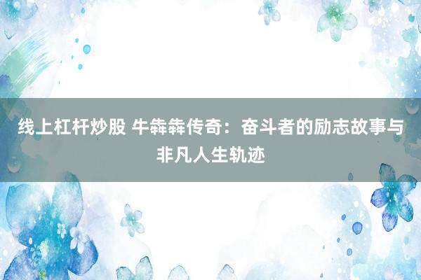 線上杠桿炒股 牛犇犇傳奇：奮斗者的勵志故事與非凡人生軌跡
