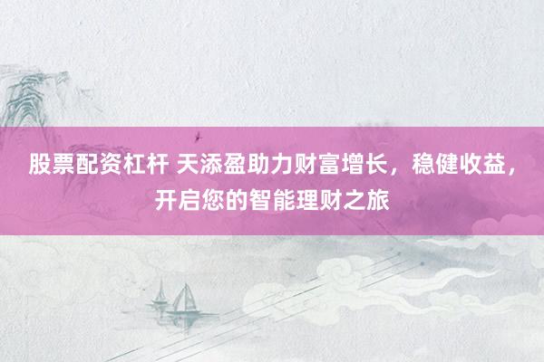 股票配資杠桿 天添盈助力財富增長，穩(wěn)健收益，開啟您的智能理財之旅