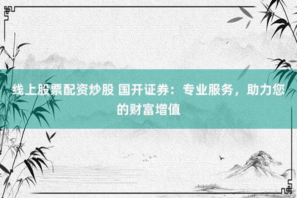 線上股票配資炒股 國開證券：專業(yè)服務(wù)，助力您的財(cái)富增值