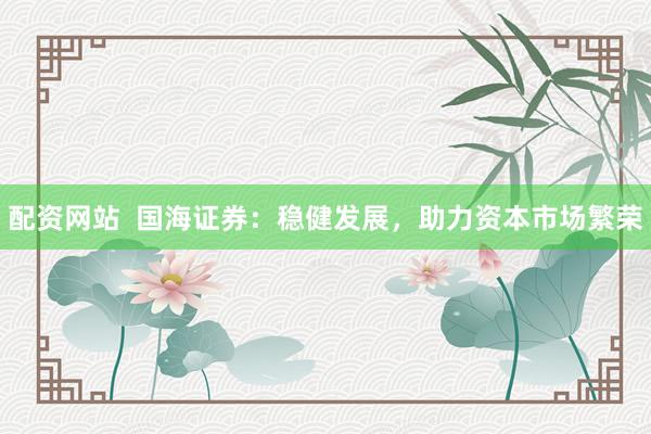 配資網(wǎng)站  國(guó)海證券：穩(wěn)健發(fā)展，助力資本市場(chǎng)繁榮