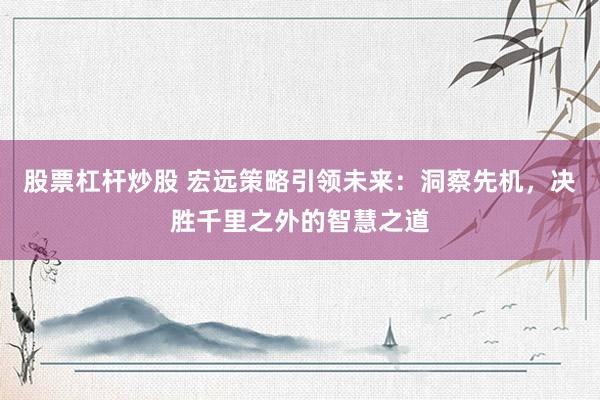 股票杠桿炒股 宏遠(yuǎn)策略引領(lǐng)未來：洞察先機(jī)，決勝千里之外的智慧之道