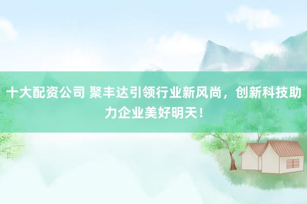 十大配資公司 聚豐達(dá)引領(lǐng)行業(yè)新風(fēng)尚，創(chuàng)新科技助力企業(yè)美好明天！